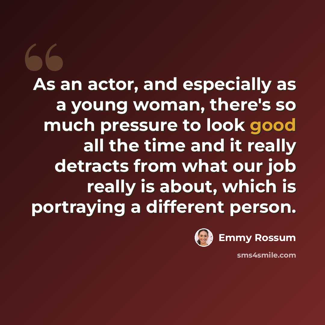 “As an actor, and especially as a young woman, there's so much pressure to look good all the time and it really detracts from what our job really is about, which is portraying a different person.” quote by Emmy Rossum