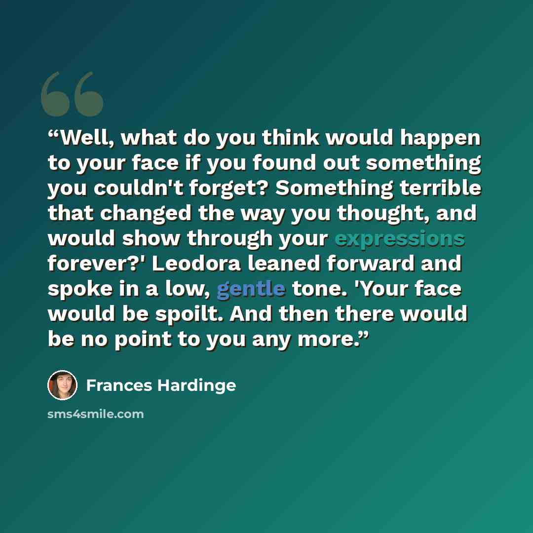 “Well, what do you think would happen to your face if you found out something you couldn't forget? Something terrible that changed the way you thought, and would show through your expressions forever?' Leodora leaned forward and spoke in a low, gentle tone. 'Your face would be spoilt. And then…” quote by Frances Hardinge