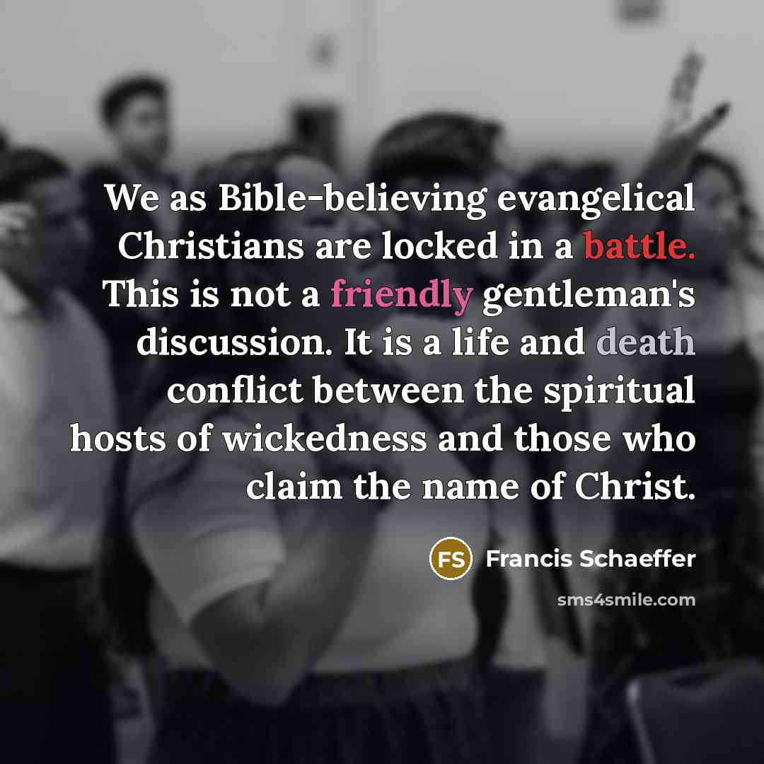 “We as Bible-believing evangelical Christians are locked in a battle. This is not a friendly gentleman's discussion. It is a life and death conflict between the spiritual hosts of wickedness and those who claim the name of Christ.” quote by Francis Schaeffer
