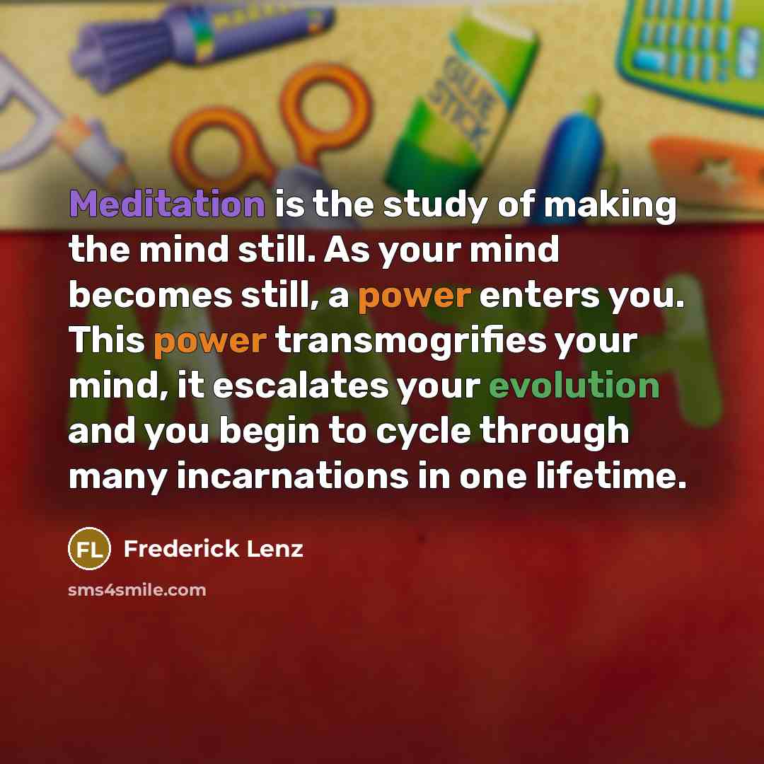 “Meditation is the study of making the mind still. As your mind becomes still, a power enters you. This power transmogrifies your mind, it escalates your evolution and you begin to cycle through many incarnations in one lifetime.” quote by Frederick Lenz