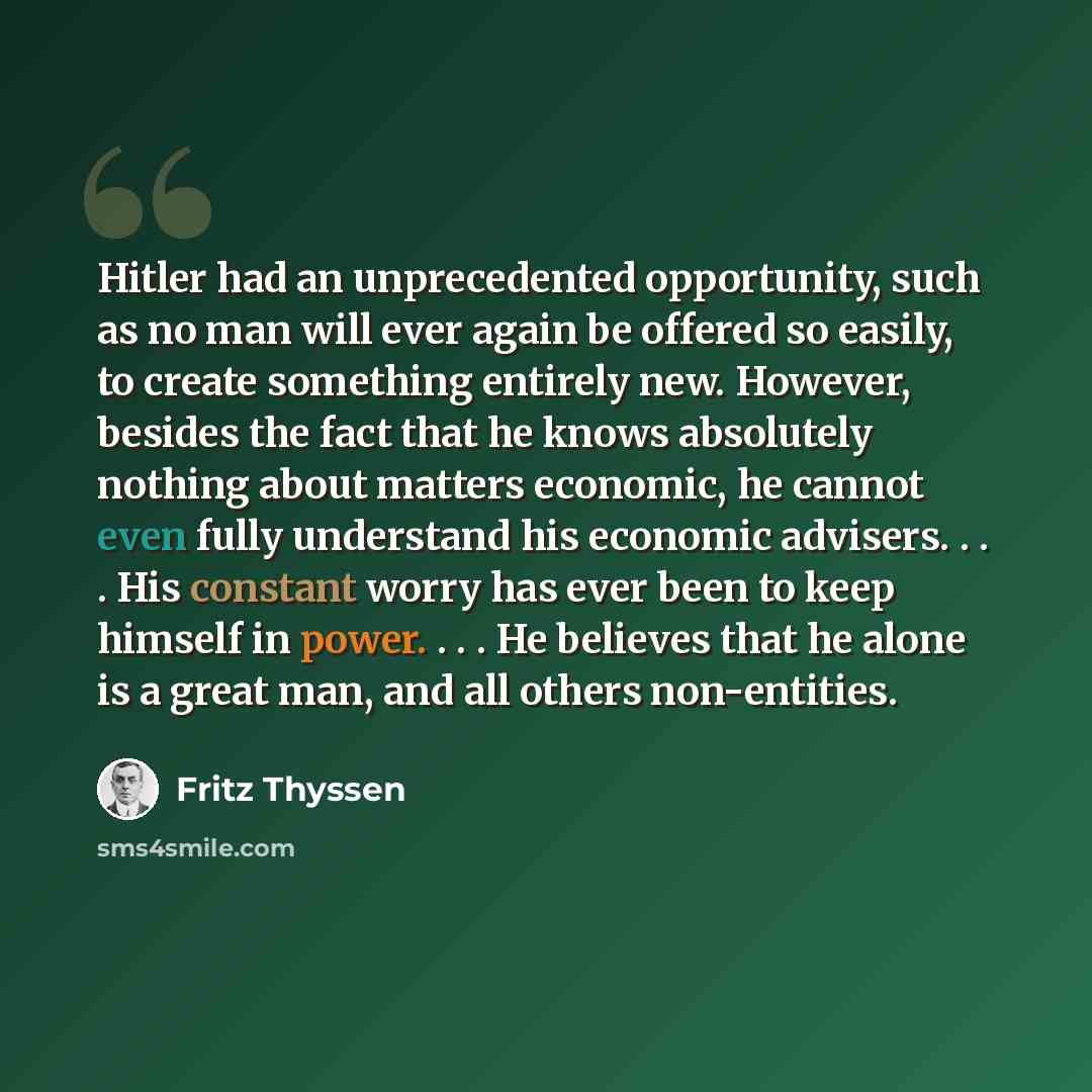 “Hitler had an unprecedented opportunity, such as no man will ever again be offered so easily, to create something entirely new. However, besides the fact that he knows absolutely nothing about matters economic, he cannot even fully understand his economic advisers. . . . His constant worry has…” quote by Fritz Thyssen