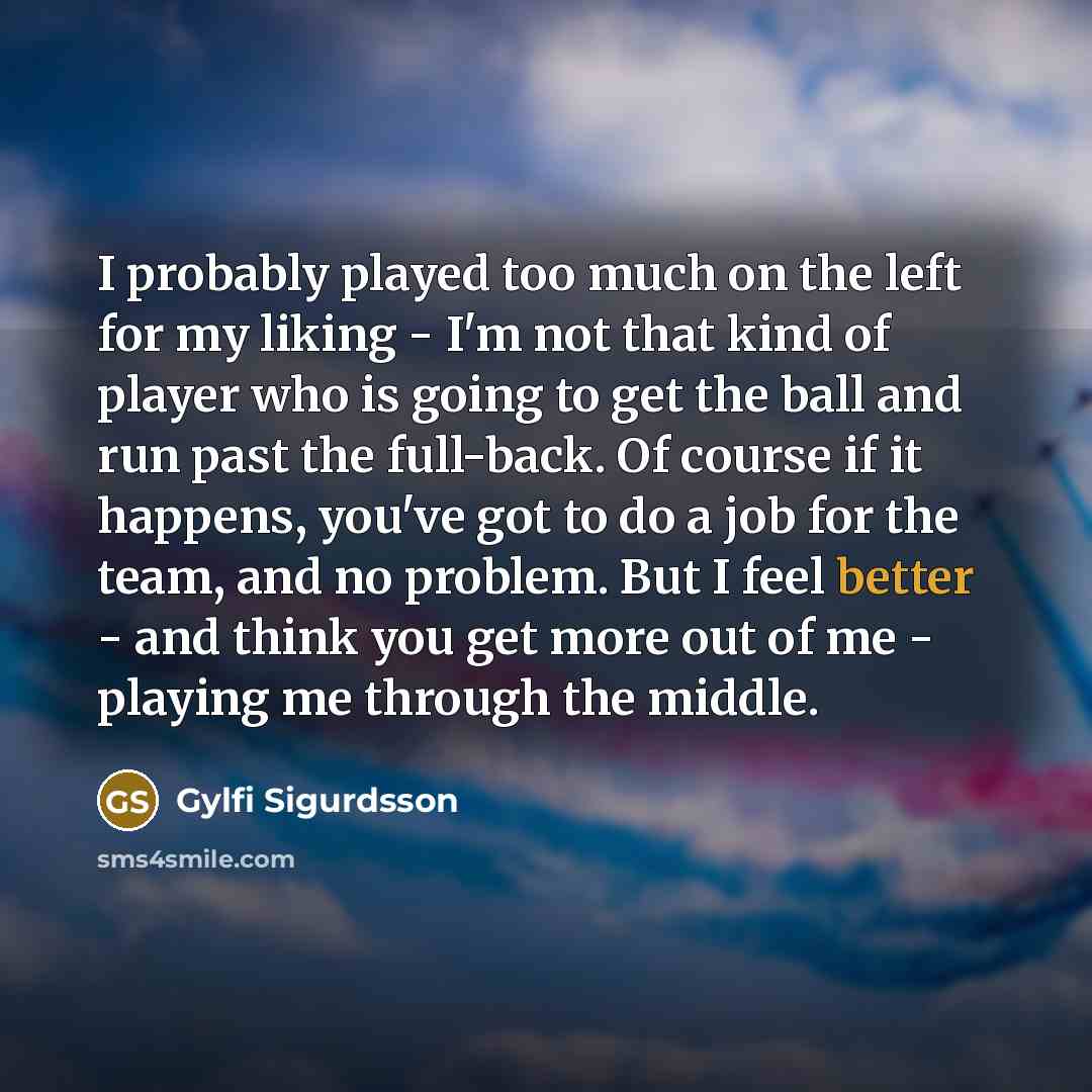 “I probably played too much on the left for my liking - I'm not that kind of player who is going to get the ball and run past the full-back. Of course if it happens, you've got to do a job for the team, and no problem. But I feel better - and think you get more out of me - playing me through the…” quote by Gylfi Sigurdsson