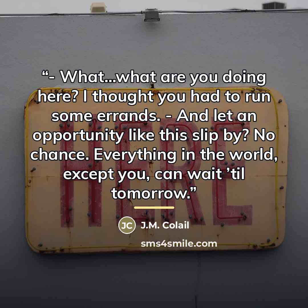 “- What…what are you doing here? I thought you had to run some errands. - And let an opportunity like this slip by? No chance. Everything in the world, except you, can wait ’til tomorrow.” quote by J.M. Colail