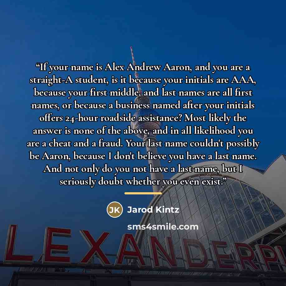 “If your name is Alex Andrew Aaron, and you are a straight-A student, is it because your initials are AAA, because your first middle, and last names are all first names, or because a business named after your initials offers 24-hour roadside assistance? Most likely the answer is none of the above…” quote by Jarod Kintz