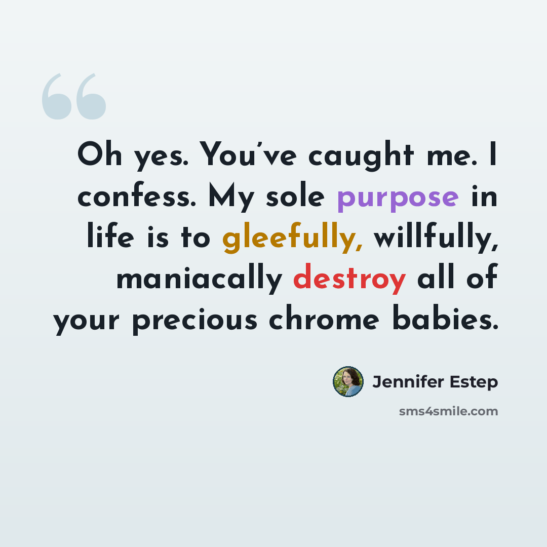 “Oh yes. You’ve caught me. I confess. My sole purpose in life is to gleefully, willfully, maniacally destroy all of your precious chrome babies.” quote by Jennifer Estep