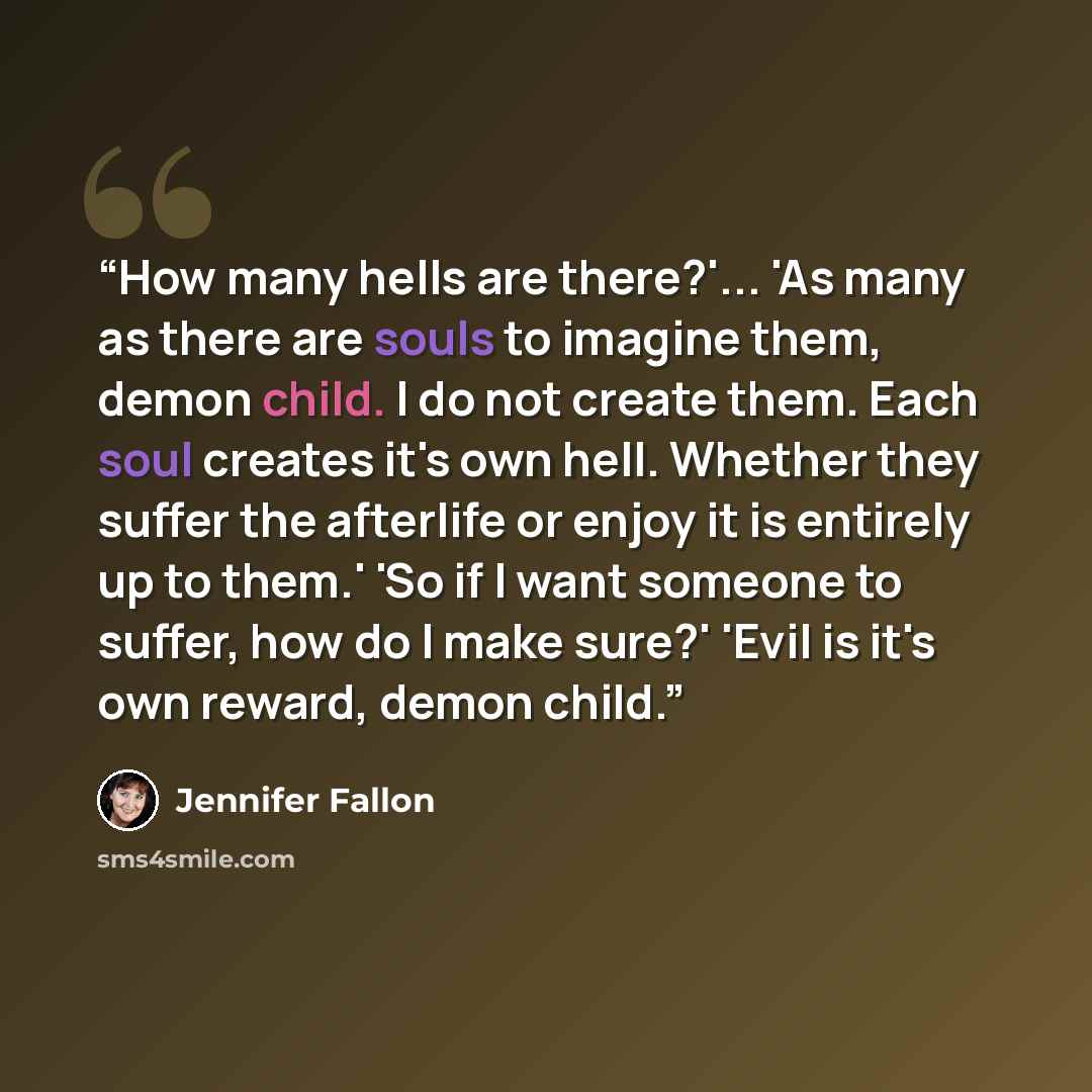 “How many hells are there?'... 'As many as there are souls to imagine them, demon child. I do not create them. Each soul creates it's own hell. Whether they suffer the afterlife or enjoy it is entirely up to them.' 'So if I want someone to suffer, how do I make sure?' 'Evil is it's own reward…” quote by Jennifer Fallon