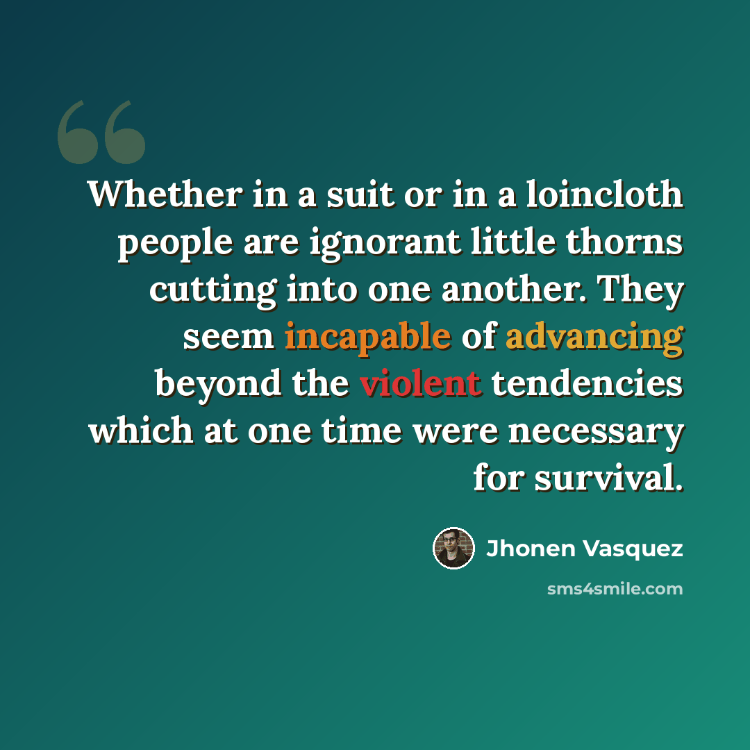 “Whether in a suit or in a loincloth people are ignorant little thorns cutting into one another. They seem incapable of advancing beyond the violent tendencies which at one time were necessary for survival.” quote by Jhonen Vasquez