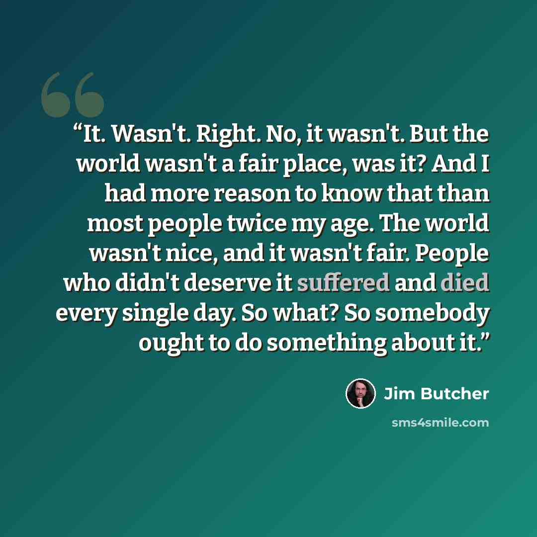 “It. Wasn't. Right. No, it wasn't. But the world wasn't a fair place, was it? And I had more reason to know that than most people twice my age. The world wasn't nice, and it wasn't fair. People who didn't deserve it suffered and died every single day. So what? So somebody ought to do something…” quote by Jim Butcher