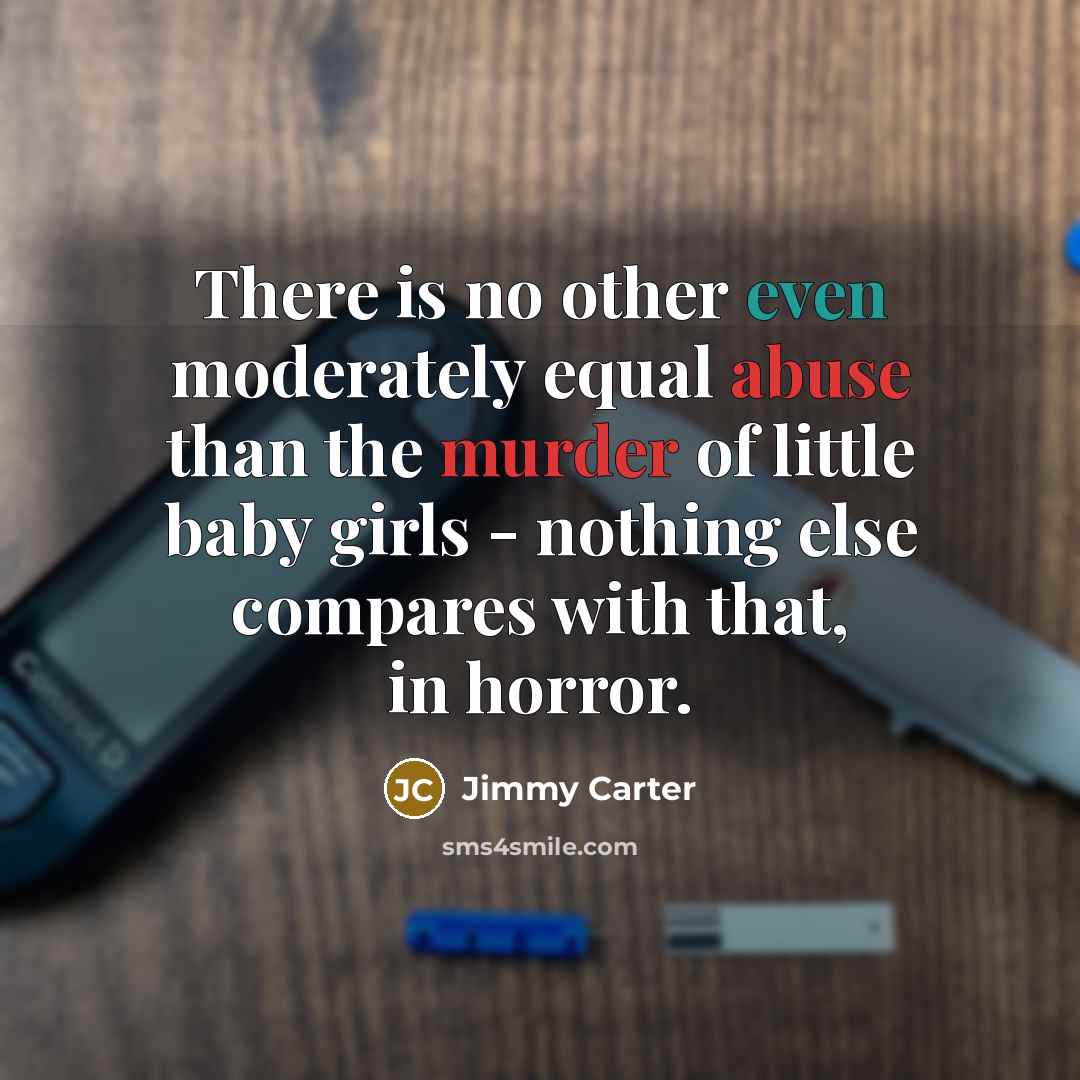 “There is no other even moderately equal abuse than the murder of little baby girls - nothing else compares with that, in horror.” quote by Jimmy Carter