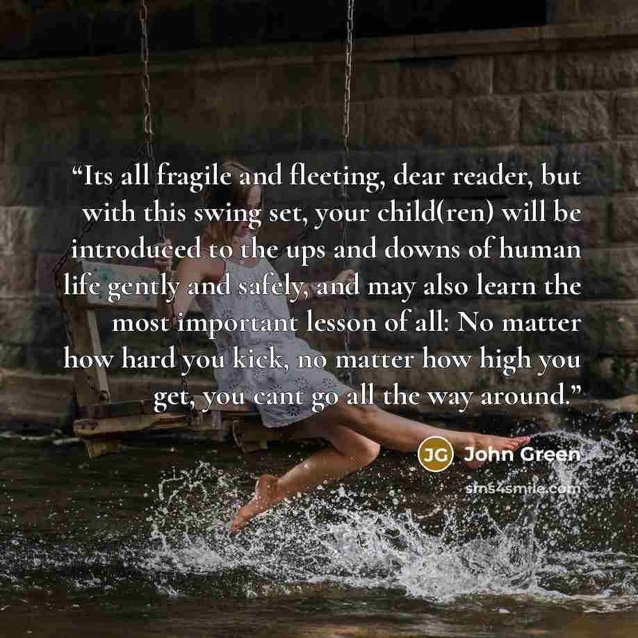 “Its all fragile and fleeting, dear reader, but with this swing set, your child(ren) will be introduced to the ups and downs of human life gently and safely, and may also learn the most important lesson of all: No matter how hard you kick, no matter how high you get, you cant go all the way around.” quote by John Green