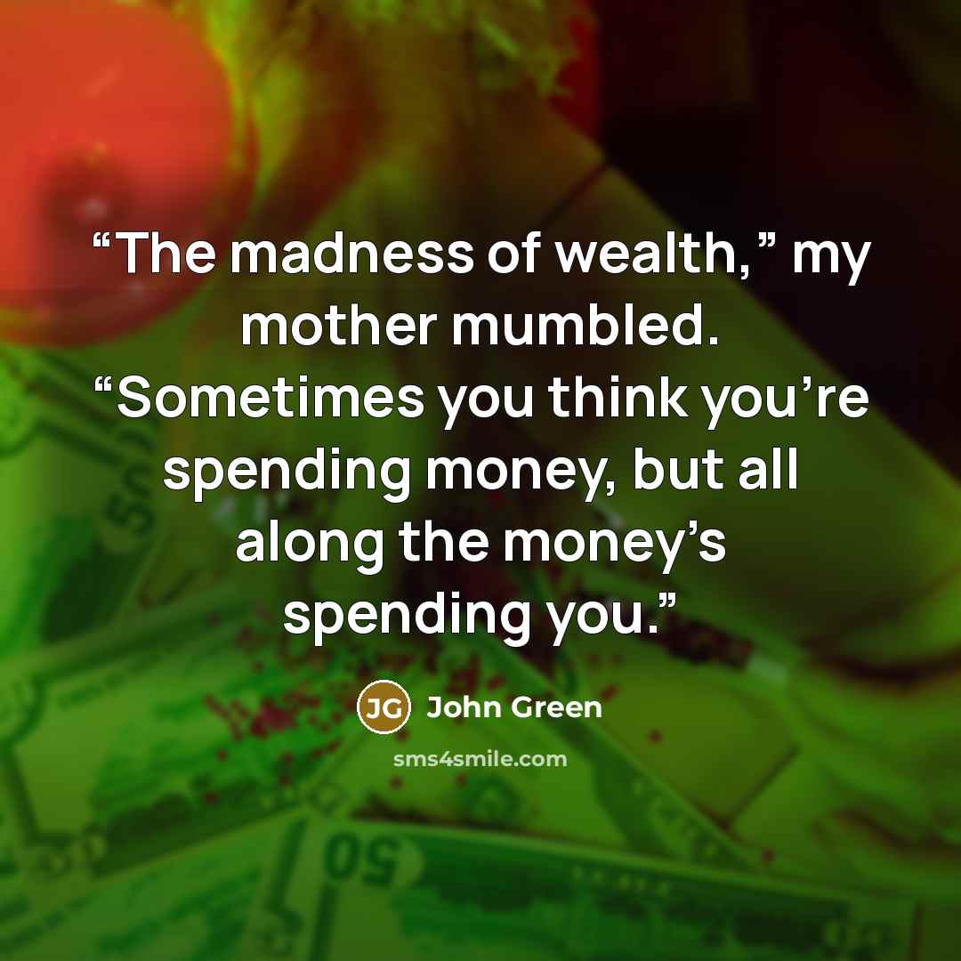 “The madness of wealth,” my mother mumbled. “Sometimes you think you’re spending money, but all along the money’s spending you.” quote by John Green