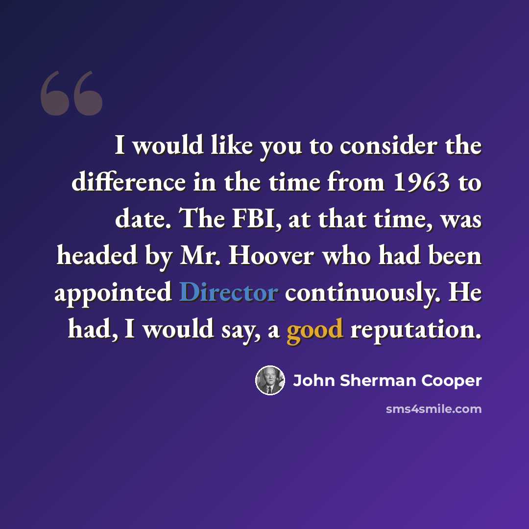 “I would like you to consider the difference in the time from 1963 to date. The FBI, at that time, was headed by Mr. Hoover who had been appointed Director continuously. He had, I would say, a good reputation.” quote by John Sherman Cooper