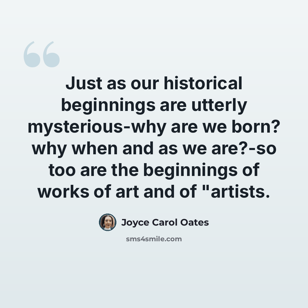 “Just as our historical beginnings are utterly mysterious-why are we born? why when and as we are?-so too are the beginnings of works of art and of "artists.” quote by Joyce Carol Oates