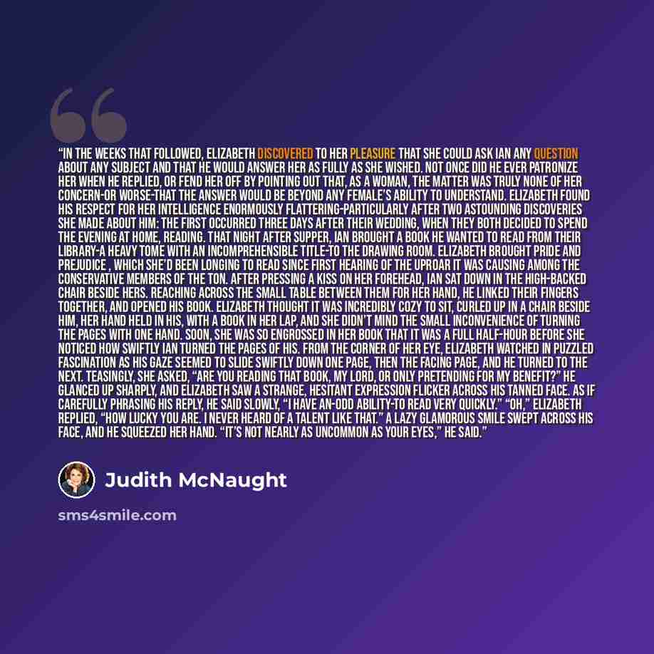 “In the weeks that followed, Elizabeth discovered to her pleasure that she could ask Ian any question about any subject and that he would answer her as fully as she wished. Not once did he ever patronize her when he replied, or fend her off by pointing out that, as a woman, the matter was truly…” quote by Judith McNaught