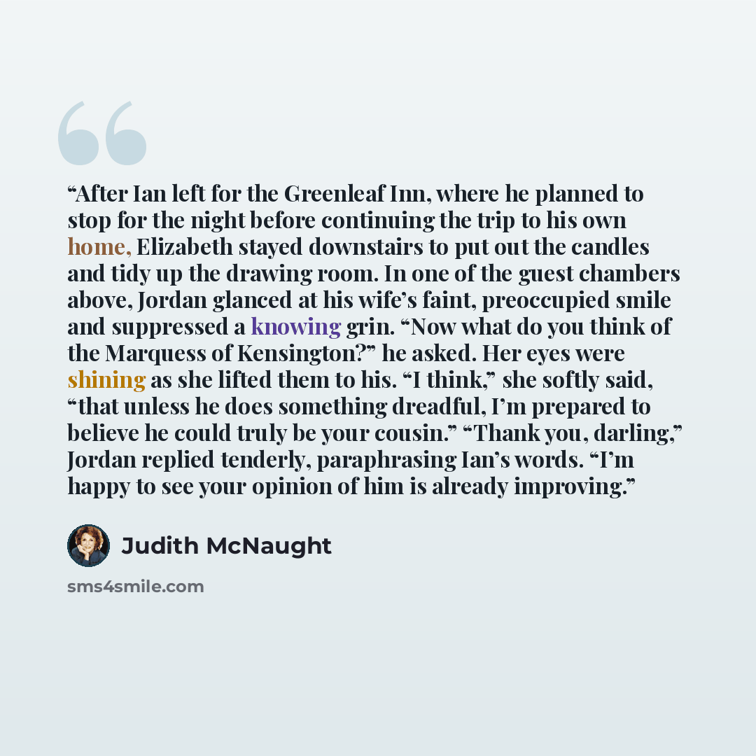“After Ian left for the Greenleaf Inn, where he planned to stop for the night before continuing the trip to his own home, Elizabeth stayed downstairs to put out the candles and tidy up the drawing room. In one of the guest chambers above, Jordan glanced at his wife’s faint, preoccupied smile and…” quote by Judith McNaught