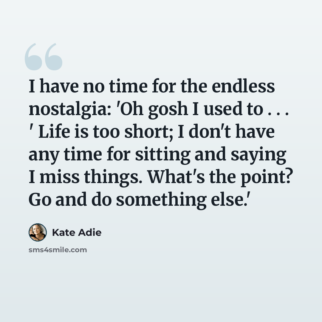 “I have no time for the endless nostalgia: 'Oh gosh I used to . . . ' Life is too short; I don't have any time for sitting and saying I miss things. What's the point? Go and do something else.'” quote by Kate Adie