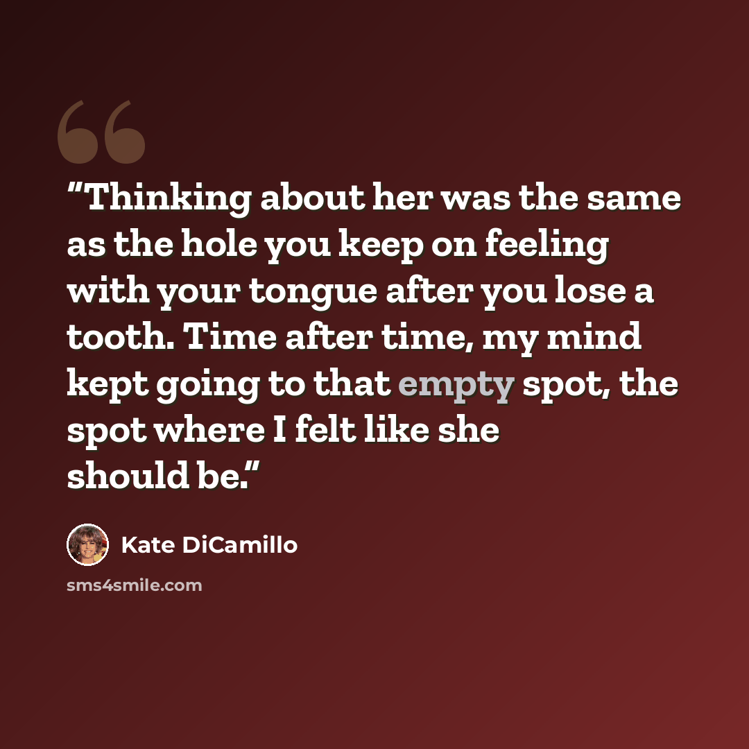 “Thinking about her was the same as the hole you keep on feeling with your tongue after you lose a tooth. Time after time, my mind kept going to that empty spot, the spot where I felt like she should be.” quote by Kate DiCamillo