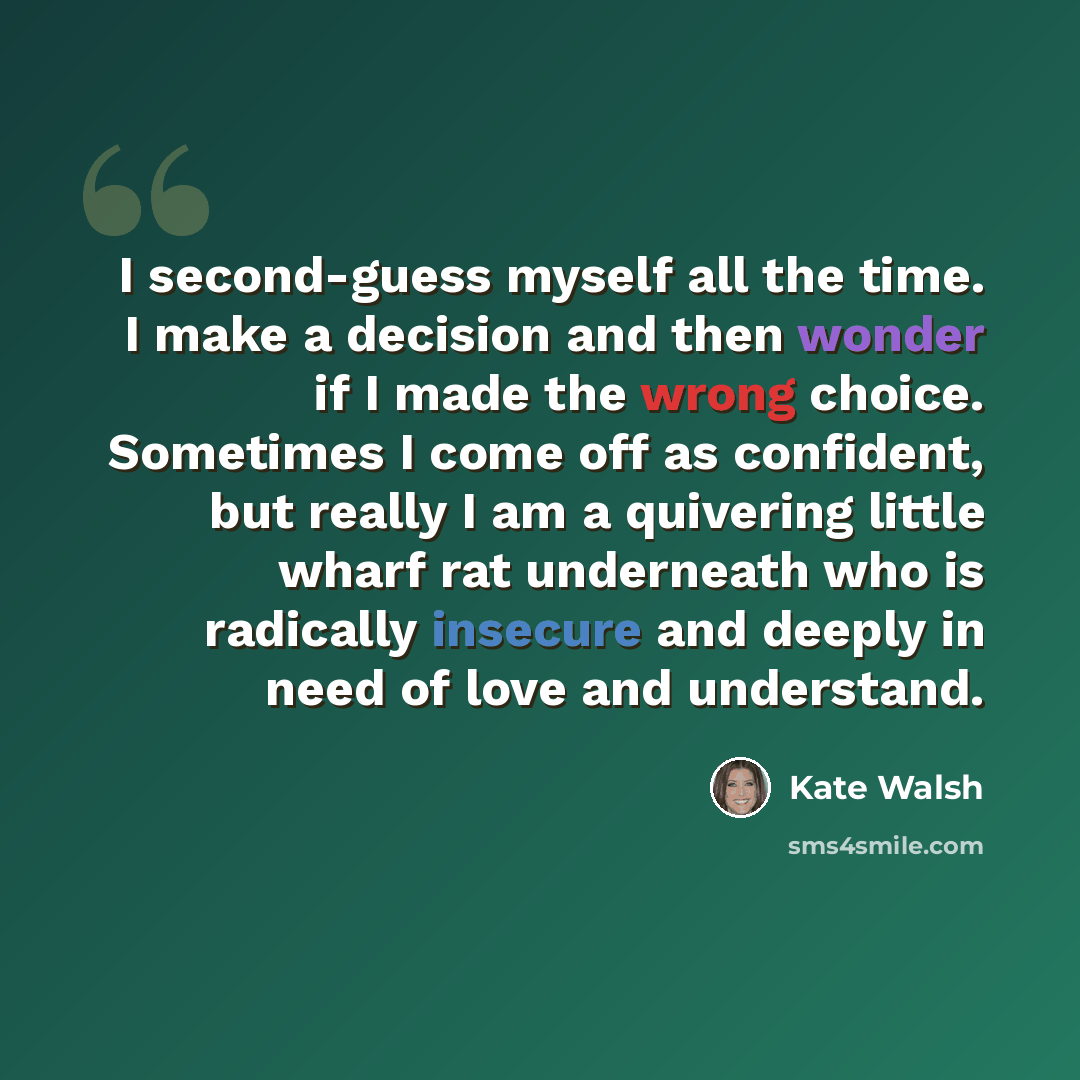“I second-guess myself all the time. I make a decision and then wonder if I made the wrong choice. Sometimes I come off as confident, but really I am a quivering little wharf rat underneath who is radically insecure and deeply in need of love and understand.” quote by Kate Walsh
