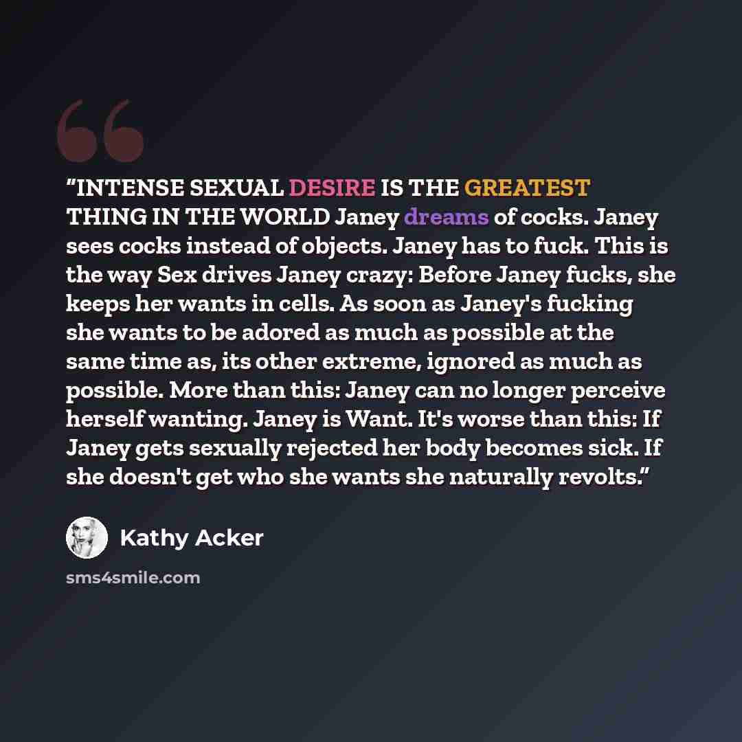 “INTENSE SEXUAL DESIRE IS THE GREATEST THING IN THE WORLD Janey dreams of cocks. Janey sees cocks instead of objects. Janey has to fuck. This is the way Sex drives Janey crazy: Before Janey fucks, she keeps her wants in cells. As soon as Janey's fucking she wants to be adored as much as possible at…” quote by Kathy Acker