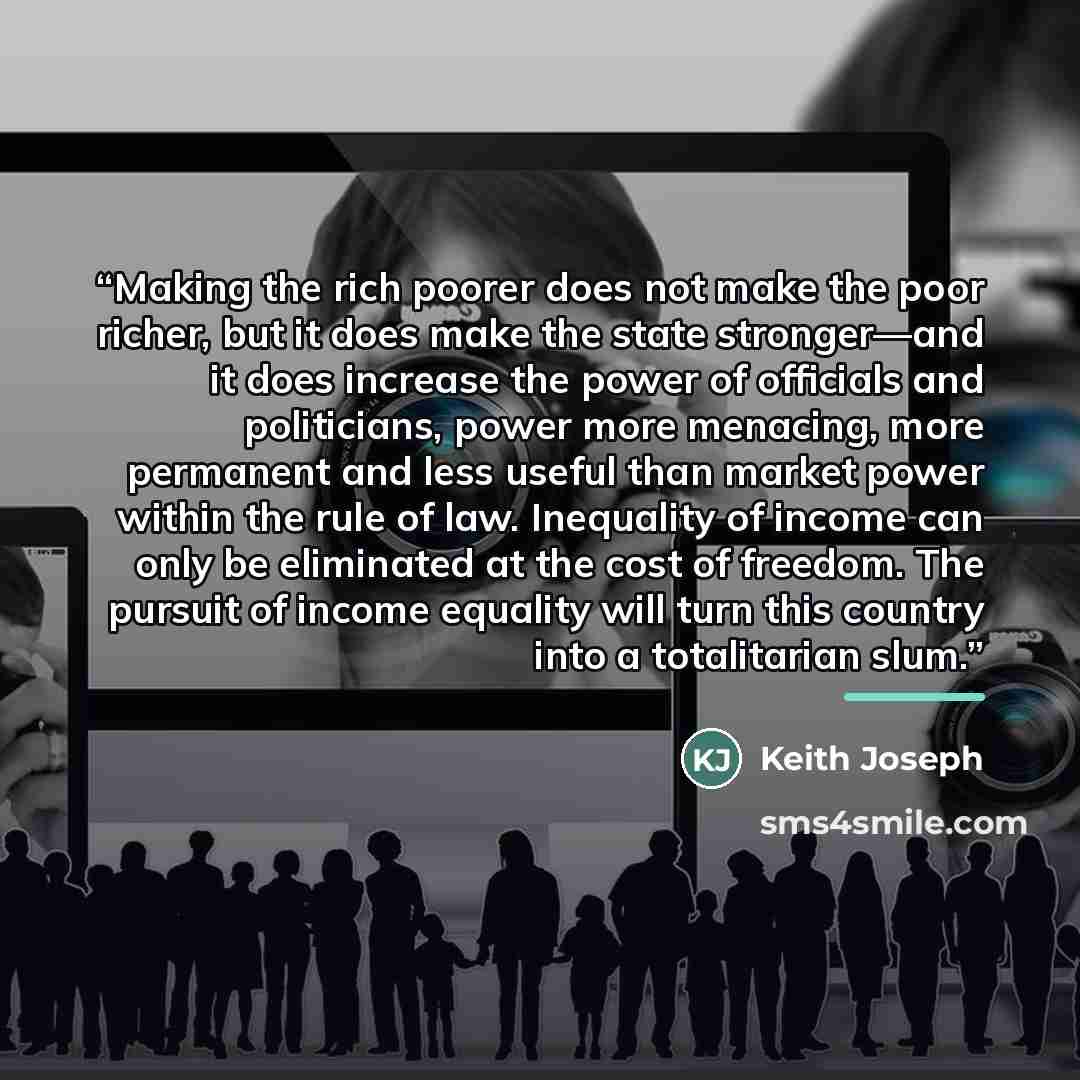 “Making the rich poorer does not make the poor richer, but it does make the state stronger—and it does increase the power of officials and politicians, power more menacing, more permanent and less useful than market power within the rule of law. Inequality of income can only be eliminated at the…” quote by Keith Joseph