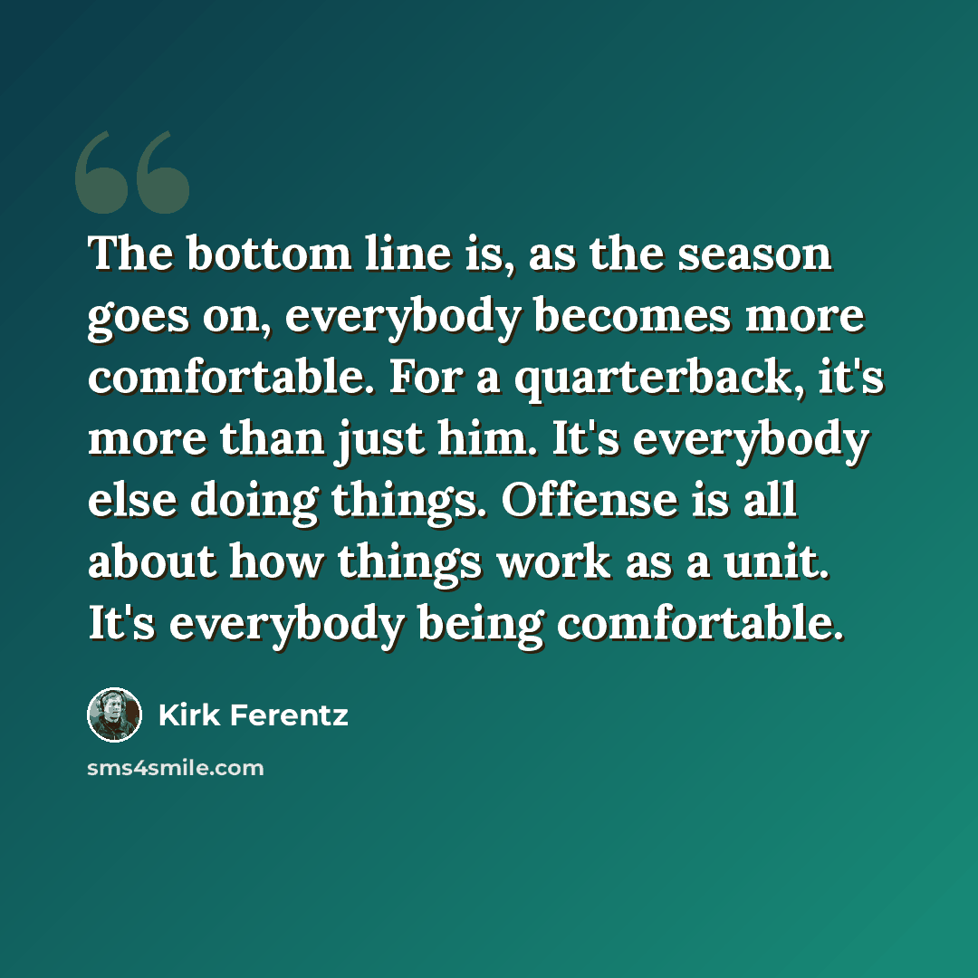 “The bottom line is, as the season goes on, everybody becomes more comfortable. For a quarterback, it's more than just him. It's everybody else doing things. Offense is all about how things work as a unit. It's everybody being comfortable.” quote by Kirk Ferentz