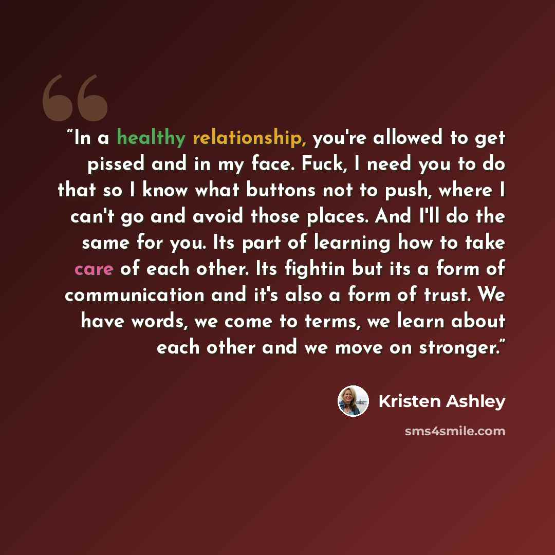 “In a healthy relationship, you're allowed to get pissed and in my face. Fuck, I need you to do that so I know what buttons not to push, where I can't go and avoid those places. And I'll do the same for you. Its part of learning how to take care of each other. Its fightin but its a form of…” quote by Kristen Ashley