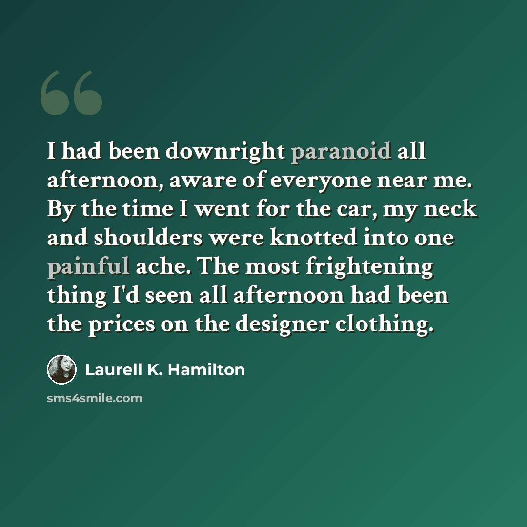 “I had been downright paranoid all afternoon, aware of everyone near me. By the time I went for the car, my neck and shoulders were knotted into one painful ache. The most frightening thing I'd seen all afternoon had been the prices on the designer clothing.” quote by Laurell K. Hamilton