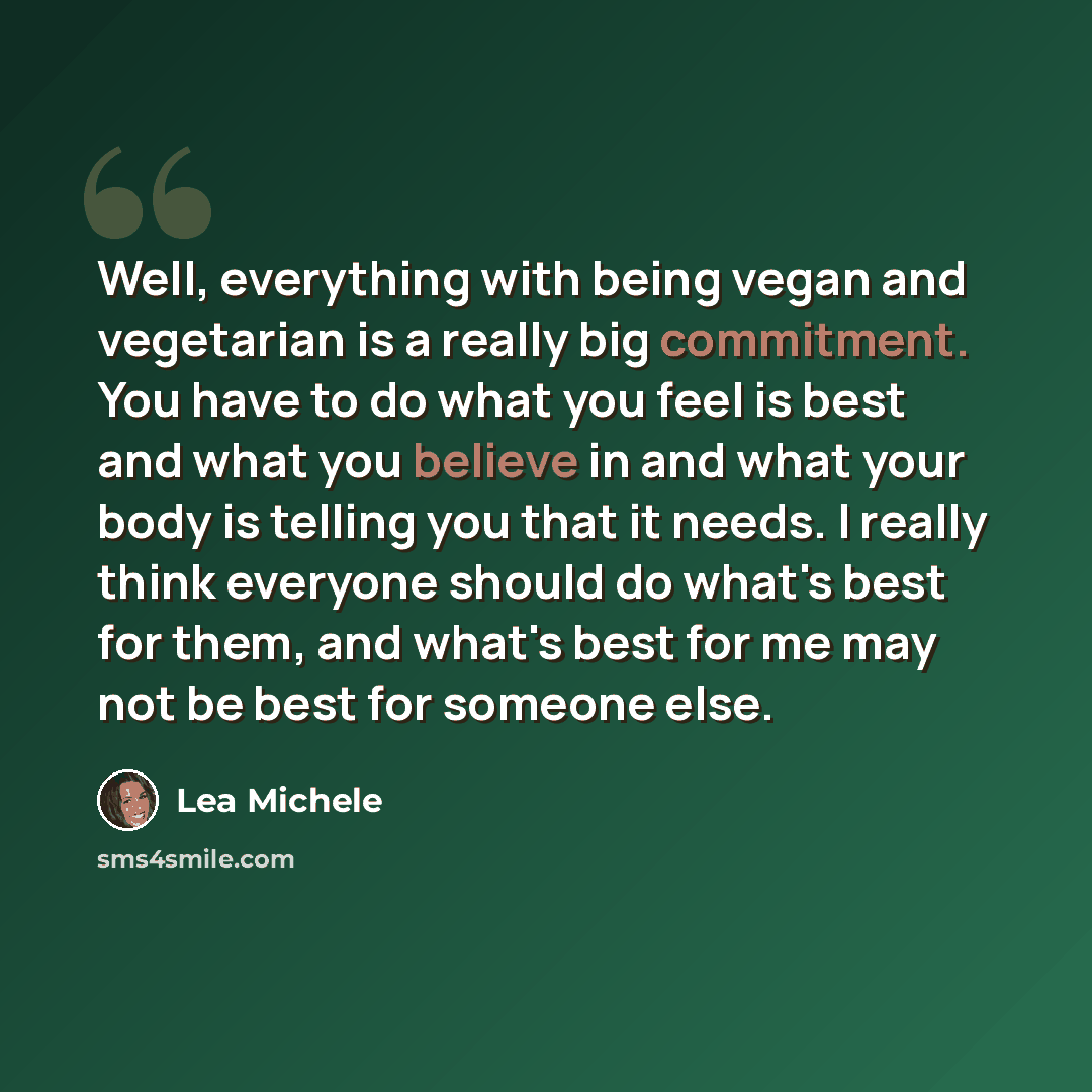 “Well, everything with being vegan and vegetarian is a really big commitment. You have to do what you feel is best and what you believe in and what your body is telling you that it needs. I really think everyone should do what's best for them, and what's best for me may not be best for someone else.” quote by Lea Michele