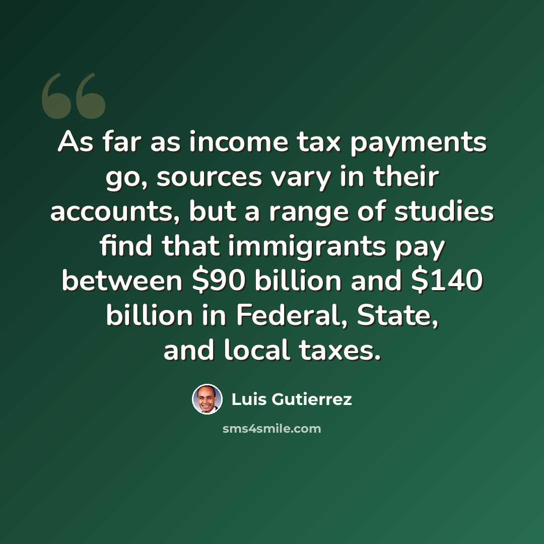 “As far as income tax payments go, sources vary in their accounts, but a range of studies find that immigrants pay between $90 billion and $140 billion in Federal, State, and local taxes.” quote by Luis Gutierrez