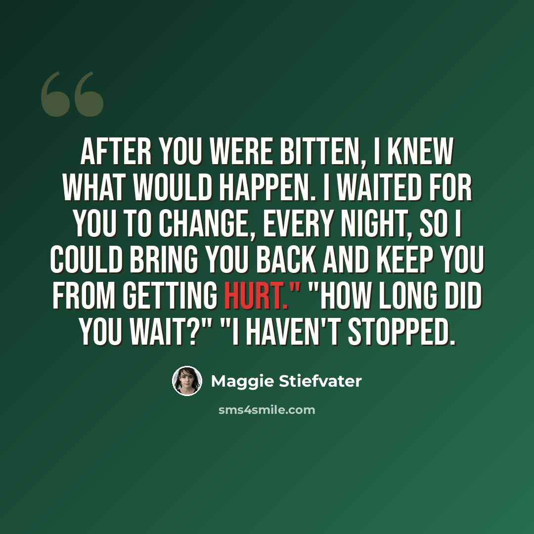 “After you were bitten, i knew what would happen. I waited for you to change, every night, so i could bring you back and keep you from getting hurt." "How long did you wait?" "I haven't stopped.” quote by Maggie Stiefvater