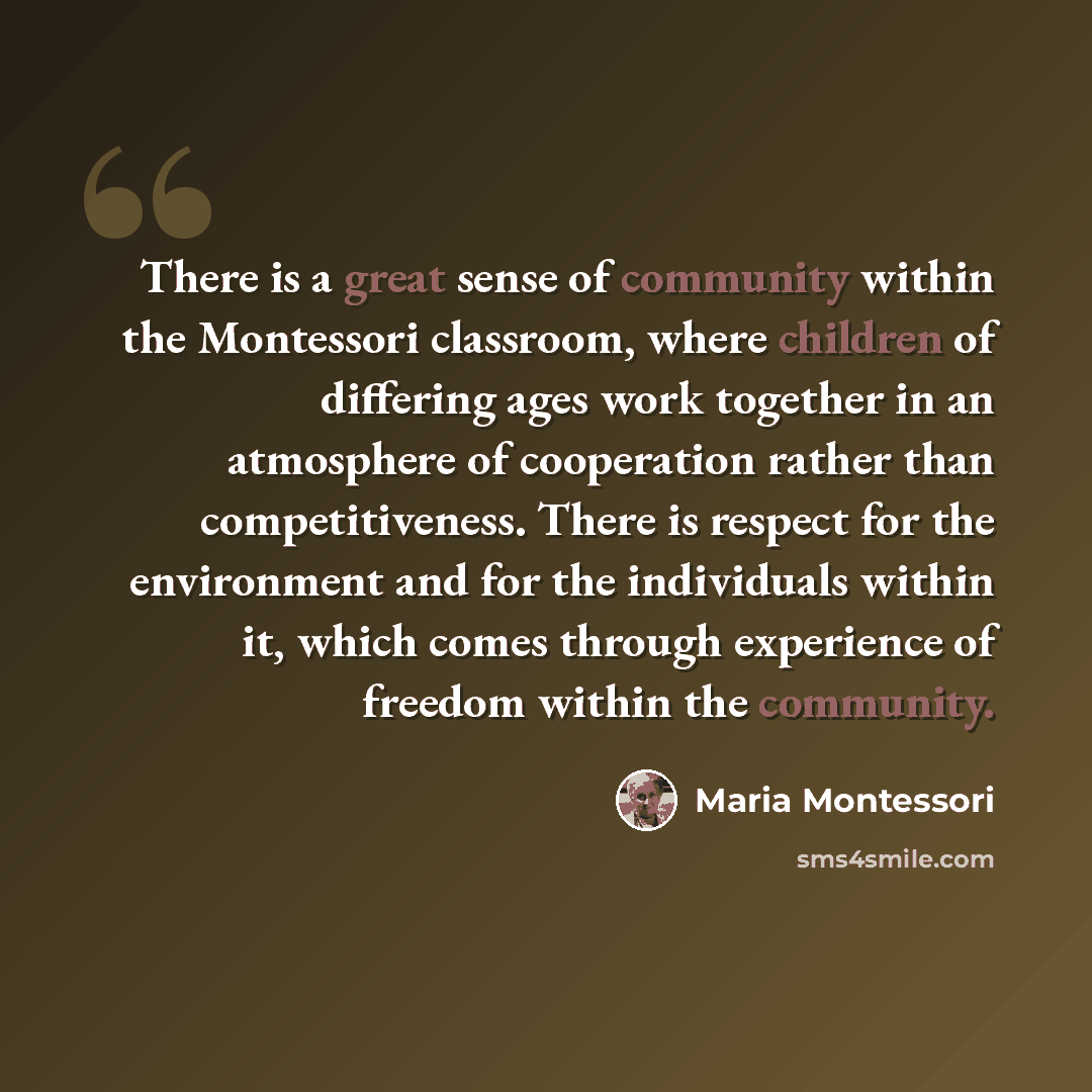 “There is a great sense of community within the Montessori classroom, where children of differing ages work together in an atmosphere of cooperation rather than competitiveness. There is respect for the environment and for the individuals within it, which comes through experience of freedom within…” quote by Maria Montessori