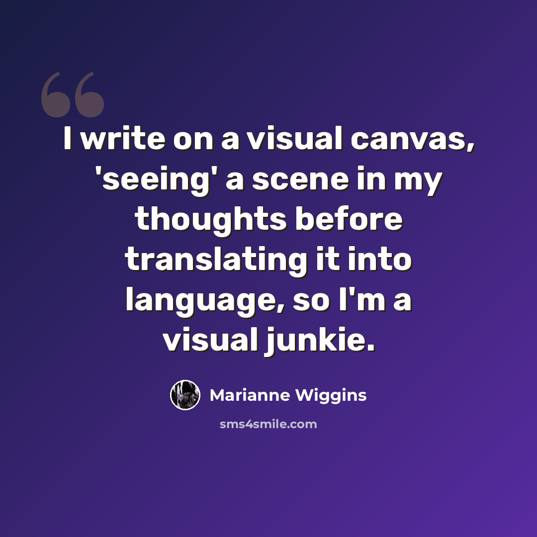 “I write on a visual canvas, 'seeing' a scene in my thoughts before translating it into language, so I'm a visual junkie.” quote by Marianne Wiggins