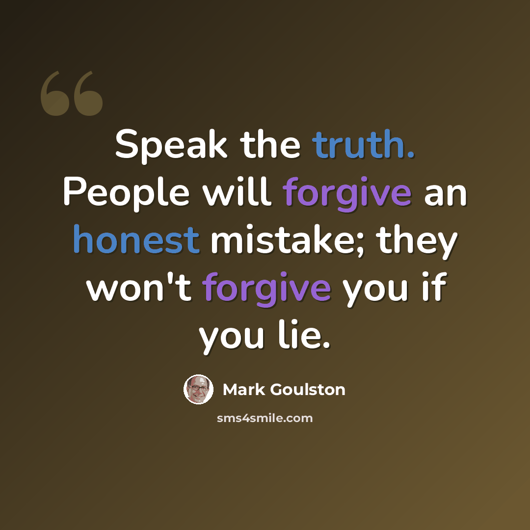 “Speak the truth. People will forgive an honest mistake; they won't forgive you if you lie.” quote by Mark Goulston