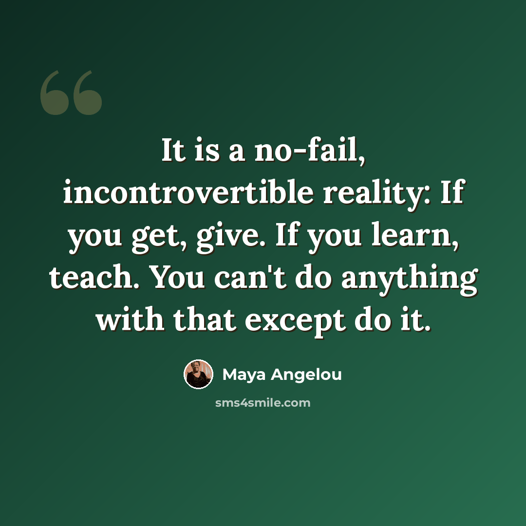 “It is a no-fail, incontrovertible reality: If you get, give. If you learn, teach. You can't do anything with that except do it.” quote by Maya Angelou
