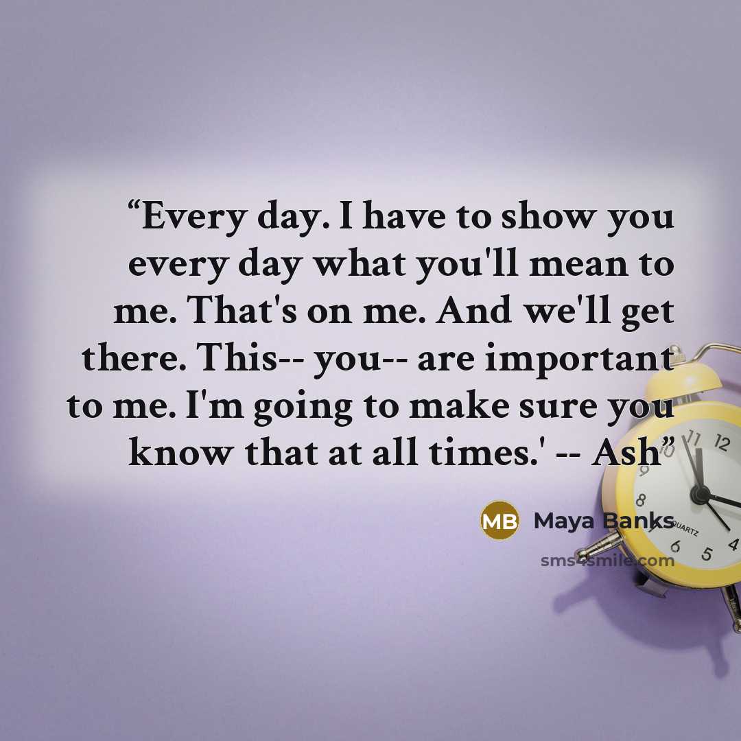 “Every day. I have to show you every day what you'll mean to me. That's on me. And we'll get there. This-- you-- are important to me. I'm going to make sure you know that at all times.' -- Ash” quote by Maya Banks