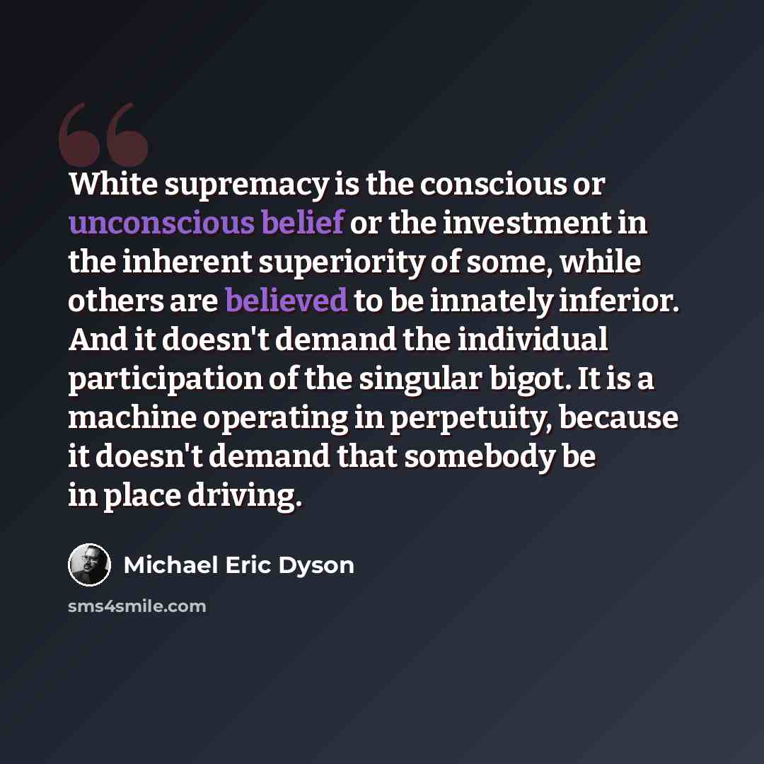 “White supremacy is the conscious or unconscious belief or the investment in the inherent superiority of some, while others are believed to be innately inferior. And it doesn't demand the individual participation of the singular bigot. It is a machine operating in perpetuity, because it doesn't…” quote by Michael Eric Dyson