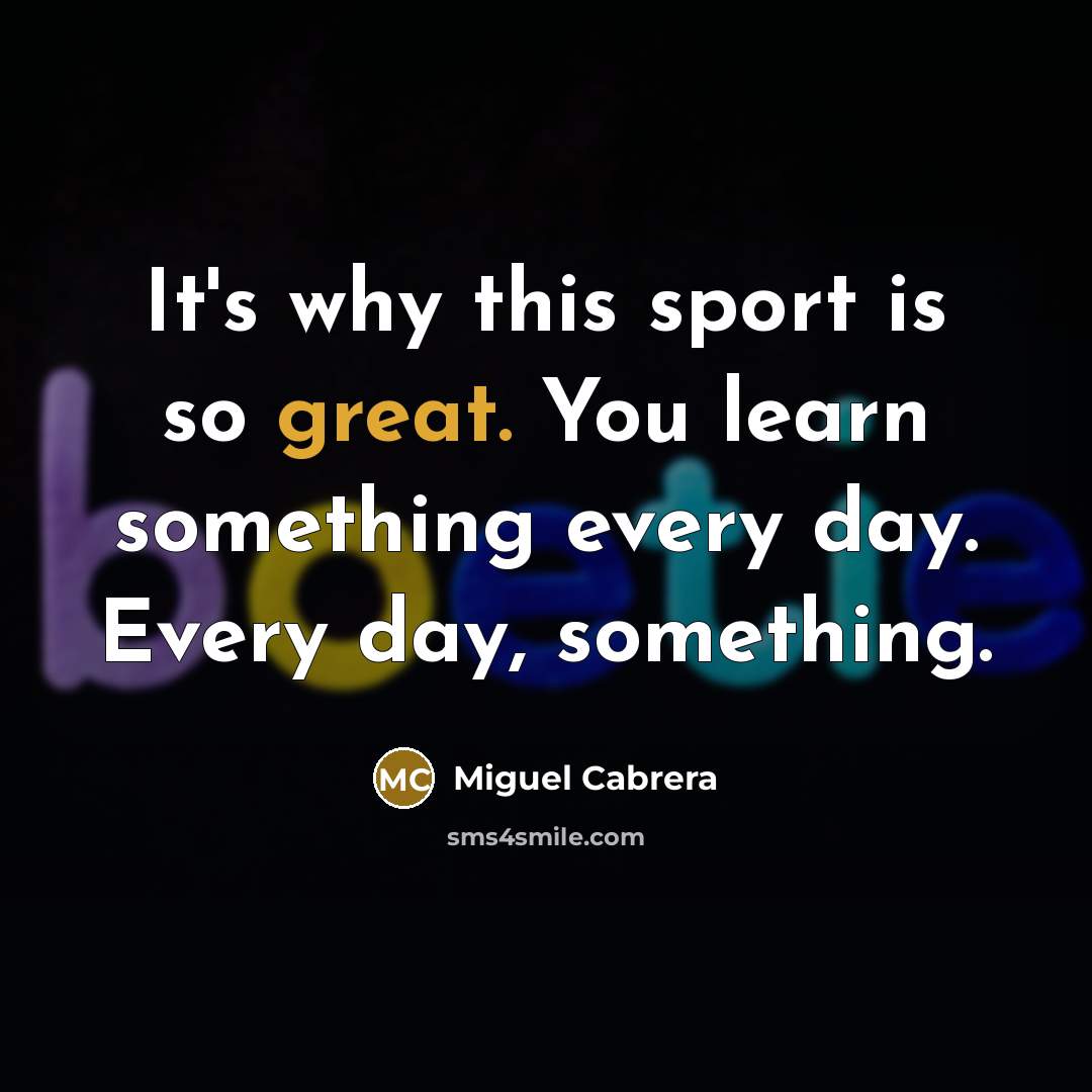 “It's why this sport is so great. You learn something every day. Every day, something.” quote by Miguel Cabrera