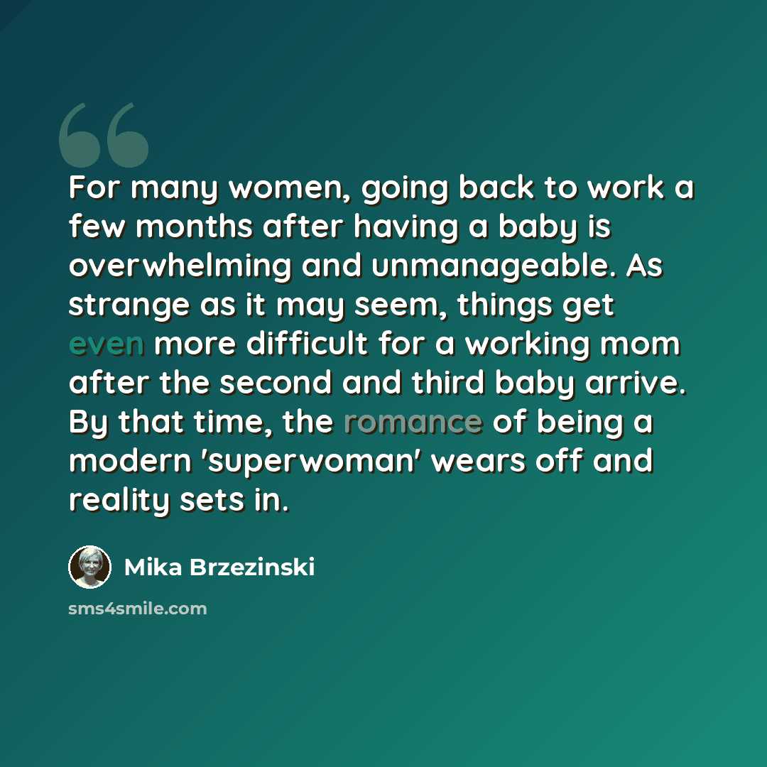 “For many women, going back to work a few months after having a baby is overwhelming and unmanageable. As strange as it may seem, things get even more difficult for a working mom after the second and third baby arrive. By that time, the romance of being a modern 'superwoman' wears off and reality…” quote by Mika Brzezinski