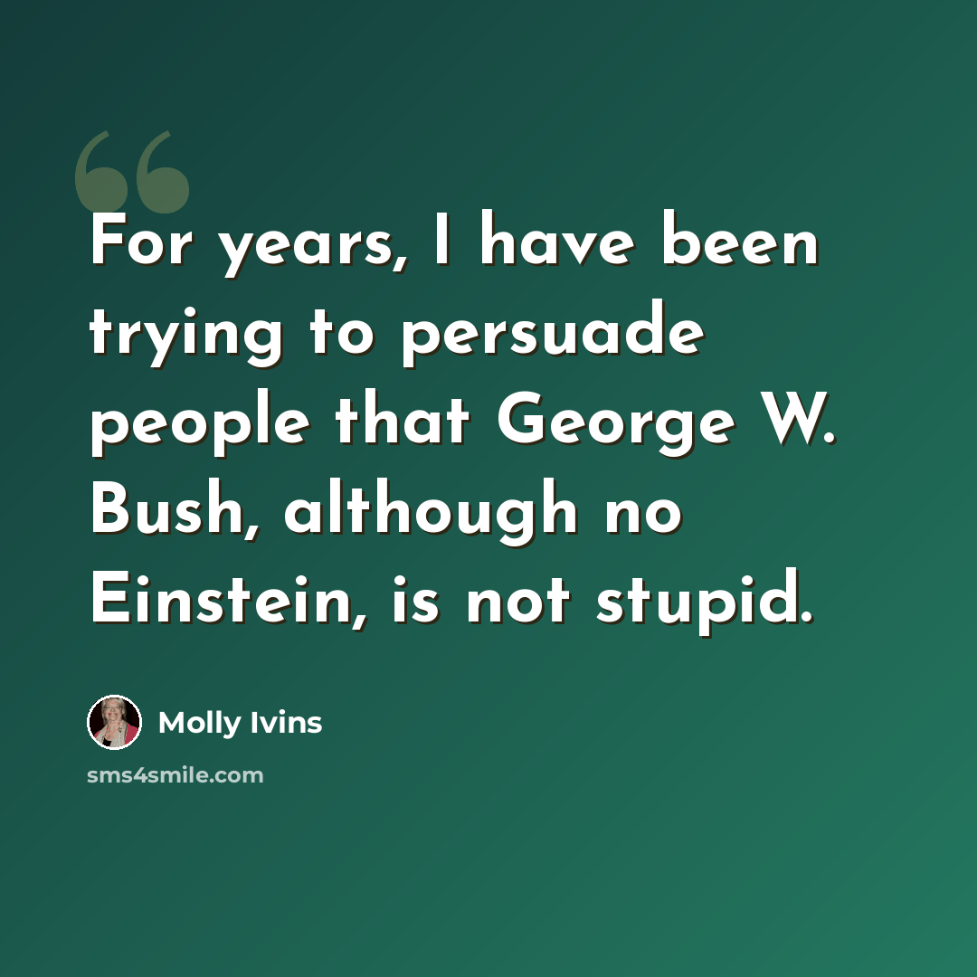 “For years, I have been trying to persuade people that George W. Bush, although no Einstein, is not stupid.” quote by Molly Ivins