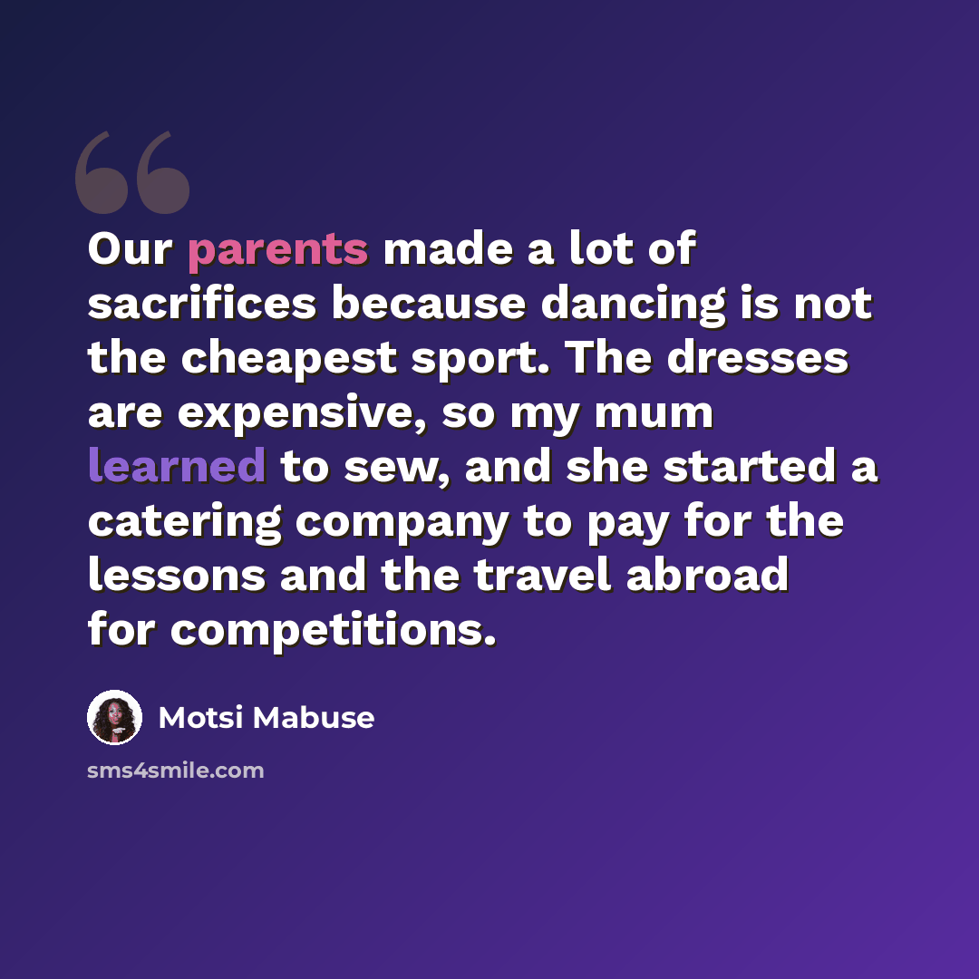 “Our parents made a lot of sacrifices because dancing is not the cheapest sport. The dresses are expensive, so my mum learned to sew, and she started a catering company to pay for the lessons and the travel abroad for competitions.” quote by Motsi Mabuse