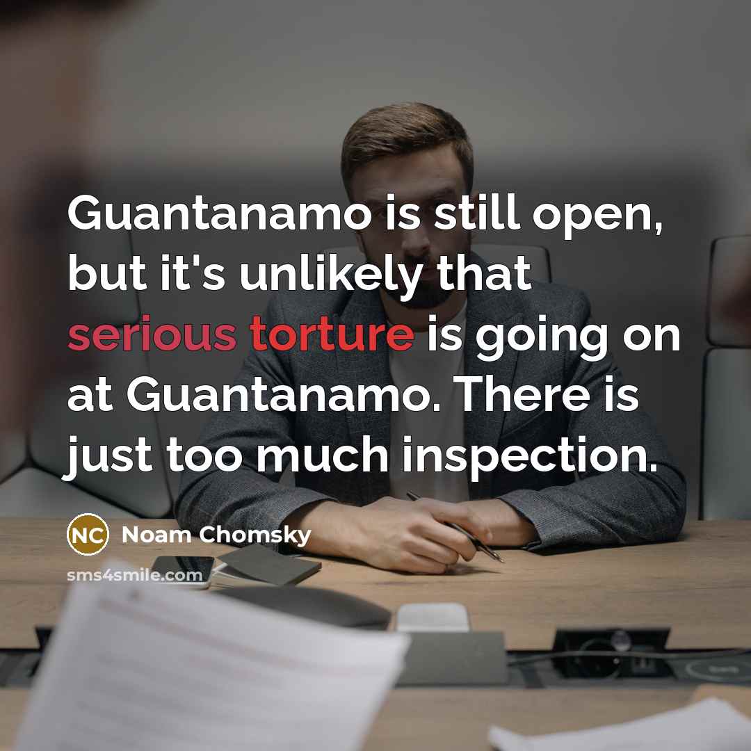 “Guantanamo is still open, but it's unlikely that serious torture is going on at Guantanamo. There is just too much inspection.” quote by Noam Chomsky