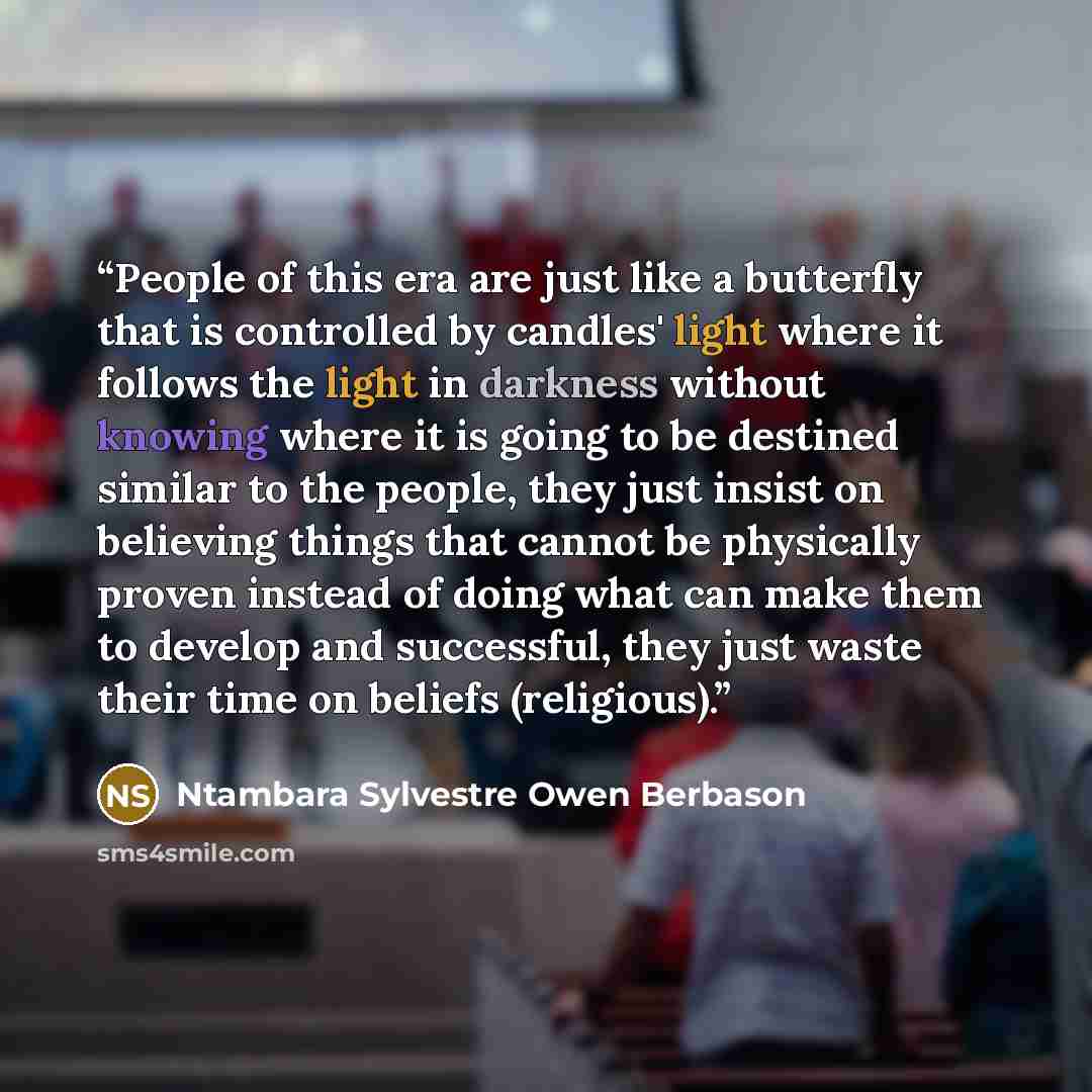“People of this era are just like a butterfly that is controlled by candles' light where it follows the light in darkness without knowing where it is going to be destined similar to the people, they just insist on believing things that cannot be physically proven instead of doing what can make them…” quote by Ntambara Sylvestre Owen Berbason