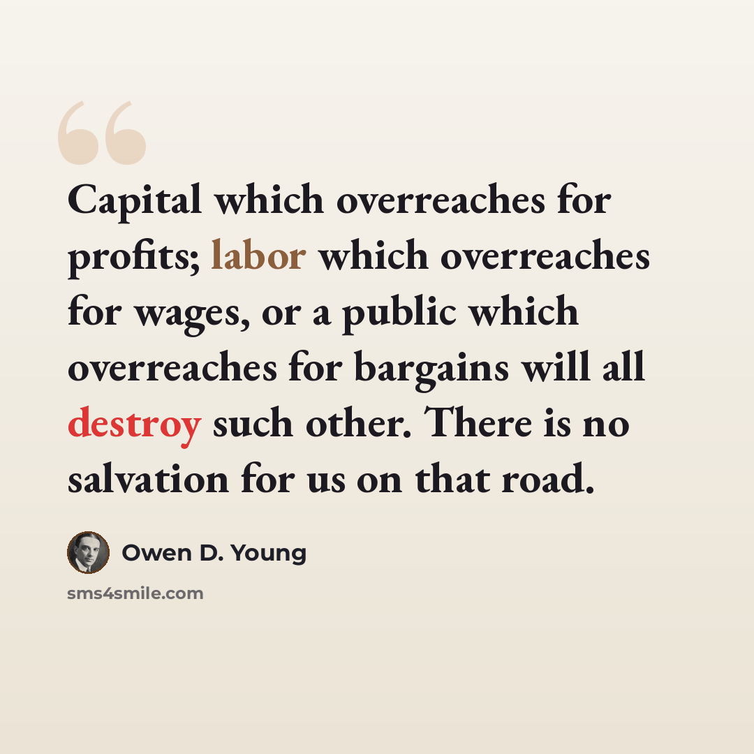 “Capital which overreaches for profits; labor which overreaches for wages, or a public which overreaches for bargains will all destroy such other. There is no salvation for us on that road.” quote by Owen D. Young