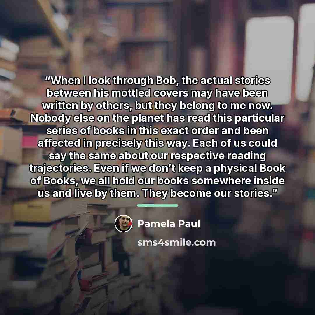 “When I look through Bob, the actual stories between his mottled covers may have been written by others, but they belong to me now. Nobody else on the planet has read this particular series of books in this exact order and been affected in precisely this way. Each of us could say the same about our…” quote by Pamela Paul