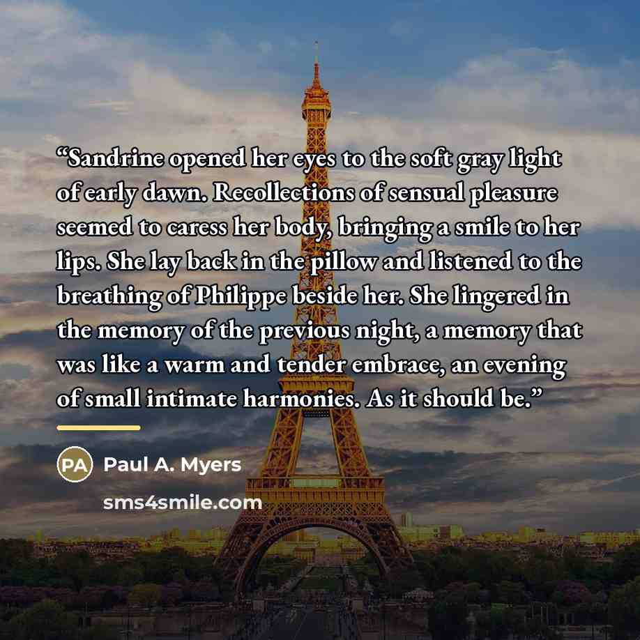 “Sandrine opened her eyes to the soft gray light of early dawn. Recollections of sensual pleasure seemed to caress her body, bringing a smile to her lips. She lay back in the pillow and listened to the breathing of Philippe beside her. She lingered in the memory of the previous night, a memory that…” quote by Paul A. Myers