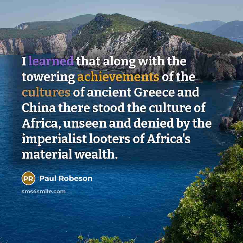 “I learned that along with the towering achievements of the cultures of ancient Greece and China there stood the culture of Africa, unseen and denied by the imperialist looters of Africa's material wealth.” quote by Paul Robeson