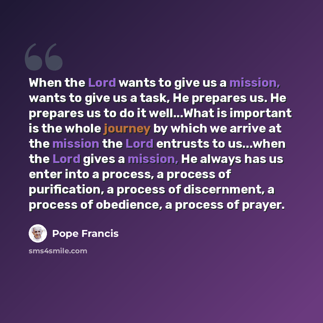 “When the Lord wants to give us a mission, wants to give us a task, He prepares us. He prepares us to do it well...What is important is the whole journey by which we arrive at the mission the Lord entrusts to us...when the Lord gives a mission, He always has us enter into a process, a process of…” quote by Pope Francis
