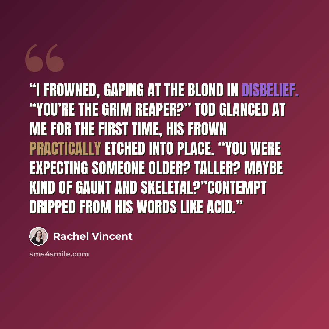 “I frowned, gaping at the blond in disbelief. “You’re the grim reaper?” Tod glanced at me for the first time, his frown practically etched into place. “You were expecting someone older? Taller? Maybe kind of gaunt and skeletal?”Contempt dripped from his words like acid.” quote by Rachel Vincent