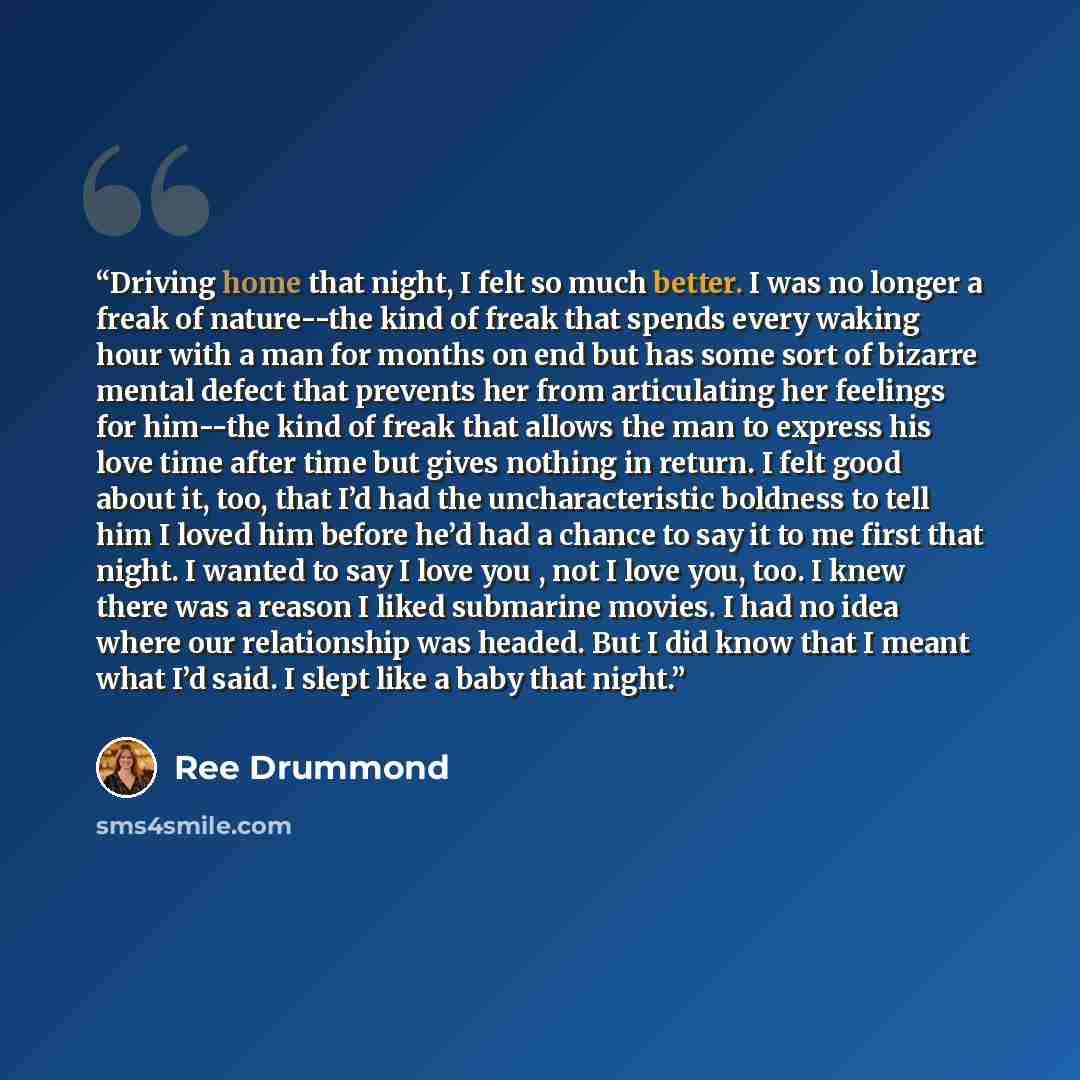 “Driving home that night, I felt so much better. I was no longer a freak of nature--the kind of freak that spends every waking hour with a man for months on end but has some sort of bizarre mental defect that prevents her from articulating her feelings for him--the kind of freak that allows the man…” quote by Ree Drummond