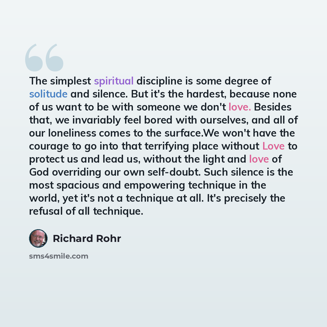 “The simplest spiritual discipline is some degree of solitude and silence. But it's the hardest, because none of us want to be with someone we don't love. Besides that, we invariably feel bored with ourselves, and all of our loneliness comes to the surface.We won't have the courage to go into that…” quote by Richard Rohr